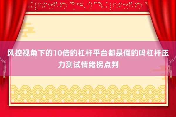 风控视角下的10倍的杠杆平台都是假的吗杠杆压力测试情绪拐点判