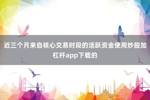 近三个月来自核心交易时段的活跃资金使用炒股加杠杆app下载的