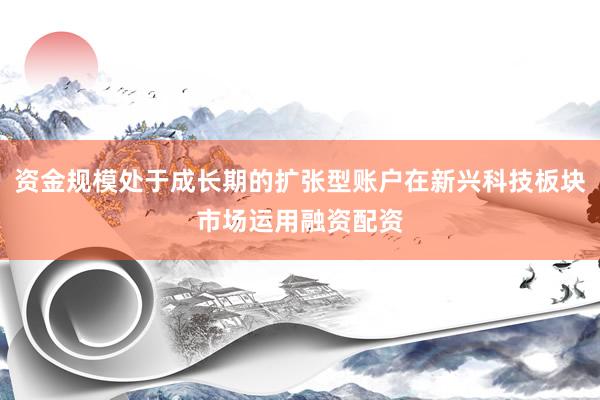 资金规模处于成长期的扩张型账户在新兴科技板块市场运用融资配资