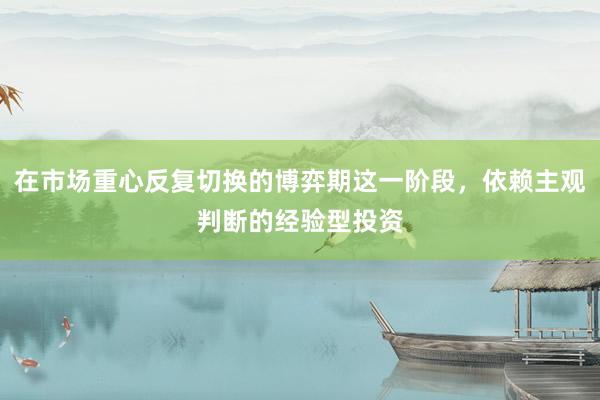 在市场重心反复切换的博弈期这一阶段，依赖主观判断的经验型投资