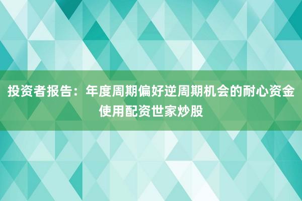 投资者报告：年度周期偏好逆周期机会的耐心资金使用配资世家炒股