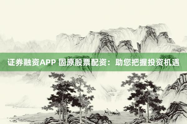 证券融资APP 固原股票配资：助您把握投资机遇