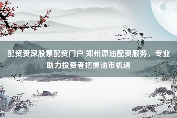 配资资深股票配资门户 郑州原油配资服务，专业助力投资者把握油市机遇