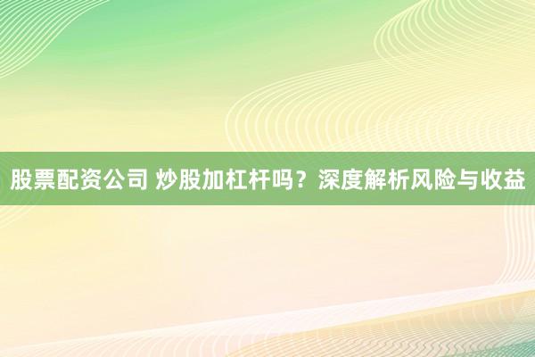 股票配资公司 炒股加杠杆吗？深度解析风险与收益