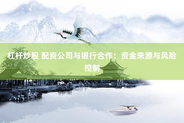 杠杆炒股 配资公司与银行合作：资金来源与风险控制