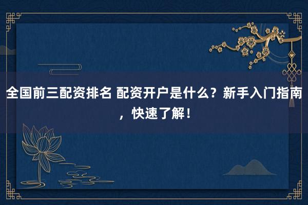 全国前三配资排名 配资开户是什么？新手入门指南，快速了解！