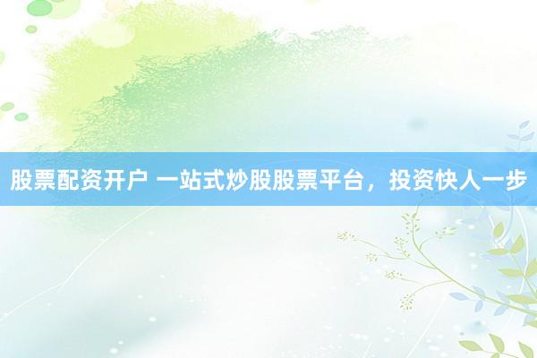 股票配资开户 一站式炒股股票平台，投资快人一步