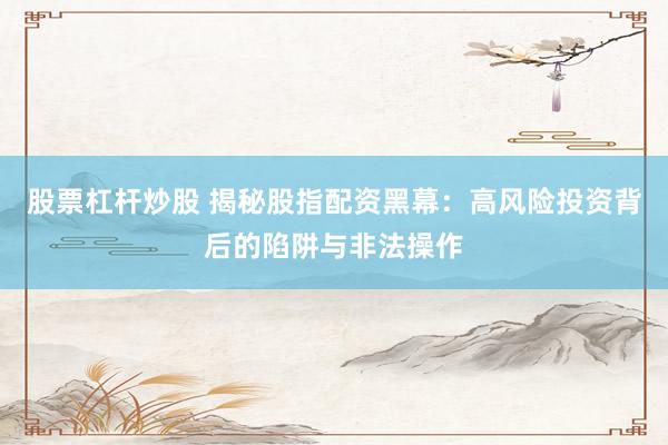 股票杠杆炒股 揭秘股指配资黑幕：高风险投资背后的陷阱与非法操作