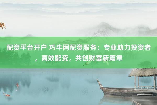 配资平台开户 巧牛网配资服务：专业助力投资者，高效配资，共创财富新篇章