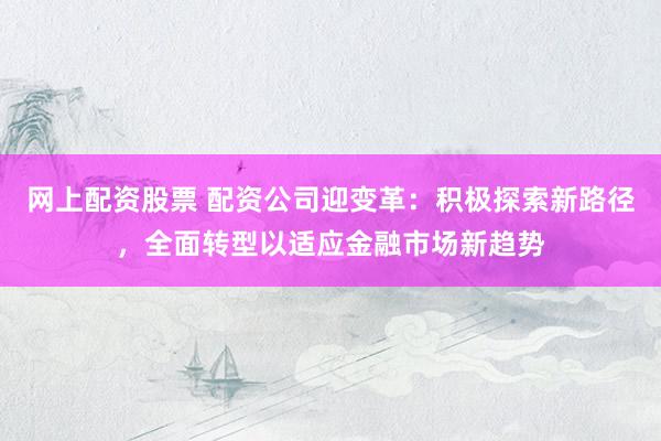 网上配资股票 配资公司迎变革：积极探索新路径，全面转型以适应金融市场新趋势