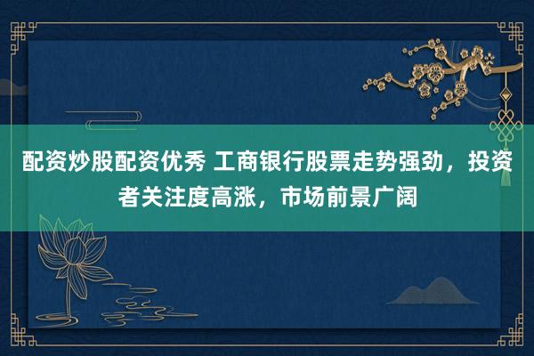 配资炒股配资优秀 工商银行股票走势强劲，投资者关注度高涨，市场前景广阔