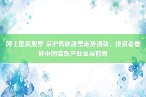 网上配资股票 京沪高铁股票走势强劲，投资者看好中国高铁产业发展前景