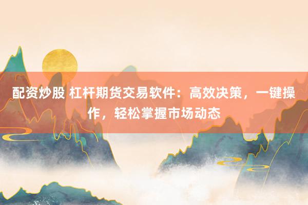 配资炒股 杠杆期货交易软件：高效决策，一键操作，轻松掌握市场动态