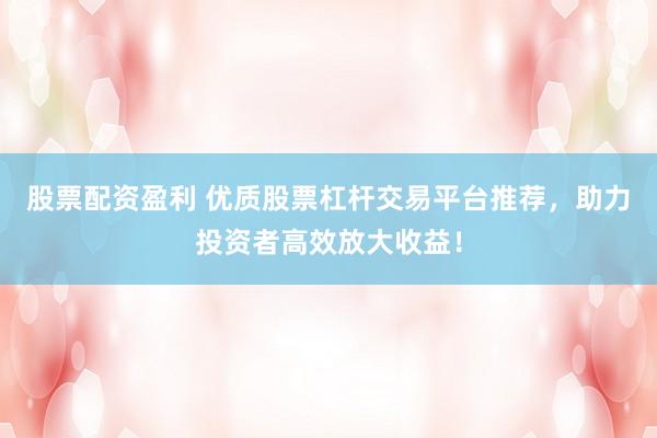股票配资盈利 优质股票杠杆交易平台推荐，助力投资者高效放大收益！