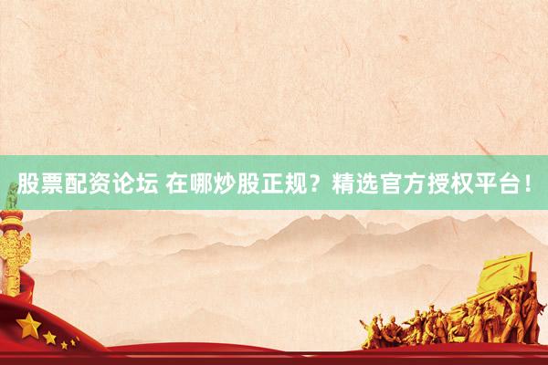 股票配资论坛 在哪炒股正规？精选官方授权平台！