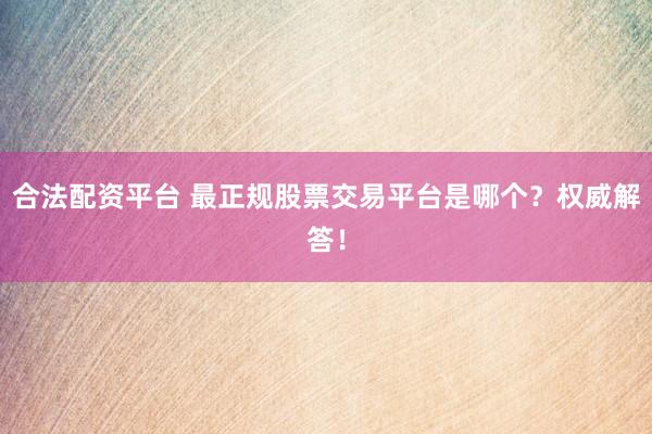合法配资平台 最正规股票交易平台是哪个？权威解答！