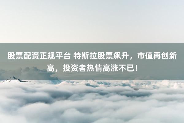 股票配资正规平台 特斯拉股票飙升，市值再创新高，投资者热情高涨不已！