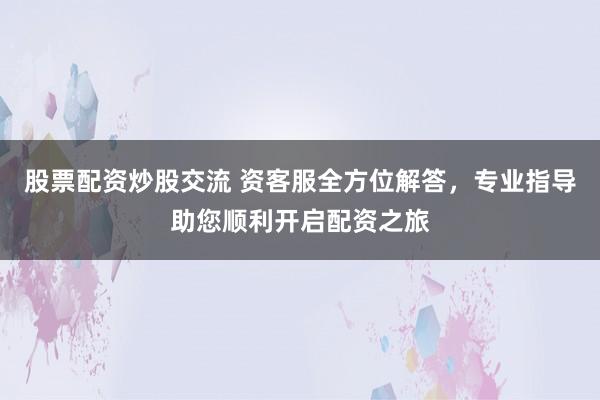 股票配资炒股交流 资客服全方位解答，专业指导助您顺利开启配资之旅