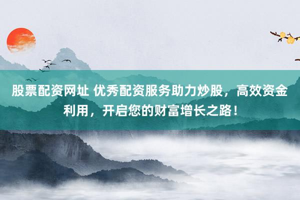 股票配资网址 优秀配资服务助力炒股，高效资金利用，开启您的财富增长之路！
