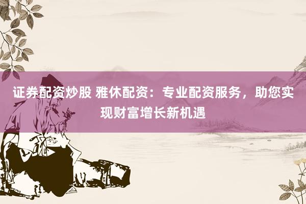 证券配资炒股 雅休配资：专业配资服务，助您实现财富增长新机遇