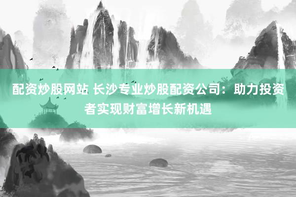 配资炒股网站 长沙专业炒股配资公司：助力投资者实现财富增长新机遇