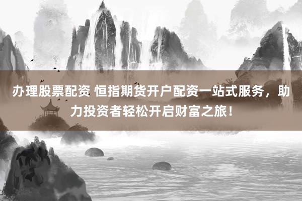 办理股票配资 恒指期货开户配资一站式服务，助力投资者轻松开启财富之旅！