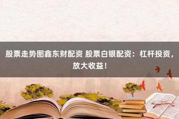 股票走势图鑫东财配资 股票白银配资：杠杆投资，放大收益！