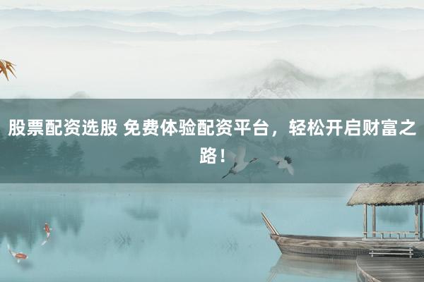 股票配资选股 免费体验配资平台，轻松开启财富之路！