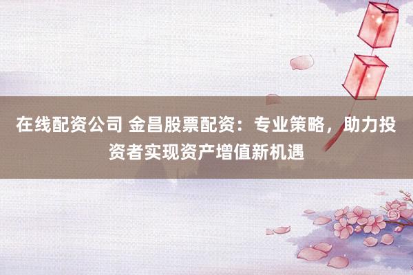 在线配资公司 金昌股票配资：专业策略，助力投资者实现资产增值新机遇