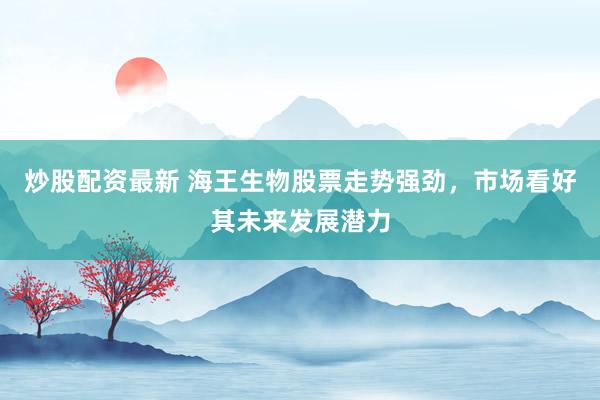 炒股配资最新 海王生物股票走势强劲，市场看好其未来发展潜力
