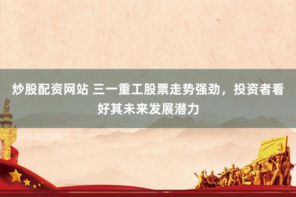 炒股配资网站 三一重工股票走势强劲，投资者看好其未来发展潜力