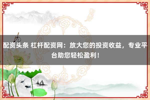 配资头条 杠杆配资网：放大您的投资收益，专业平台助您轻松盈利！