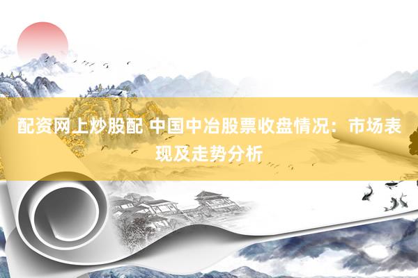 配资网上炒股配 中国中冶股票收盘情况：市场表现及走势分析