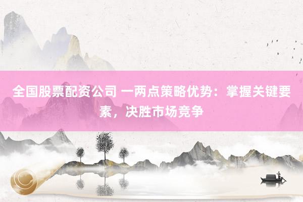 全国股票配资公司 一两点策略优势：掌握关键要素，决胜市场竞争