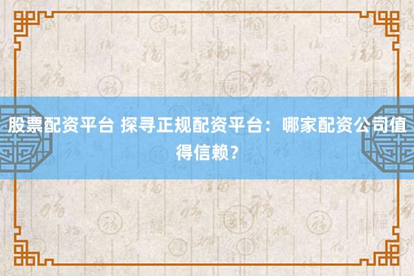 股票配资平台 探寻正规配资平台：哪家配资公司值得信赖？