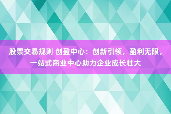 股票交易规则 创盈中心：创新引领，盈利无限，一站式商业中心助力企业成长壮大