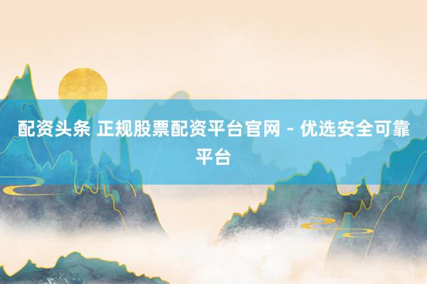配资头条 正规股票配资平台官网 - 优选安全可靠平台