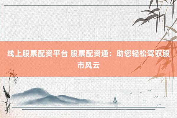 线上股票配资平台 股票配资通：助您轻松驾驭股市风云
