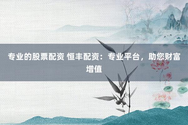 专业的股票配资 恒丰配资：专业平台，助您财富增值