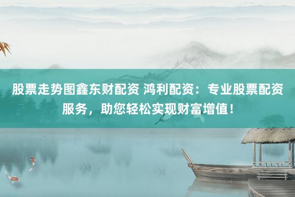 股票走势图鑫东财配资 鸿利配资：专业股票配资服务，助您轻松实现财富增值！