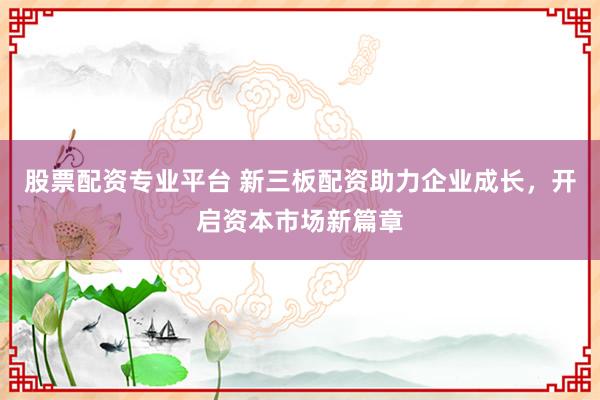 股票配资专业平台 新三板配资助力企业成长，开启资本市场新篇章