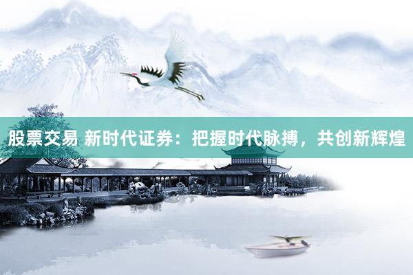 股票交易 新时代证券：把握时代脉搏，共创新辉煌