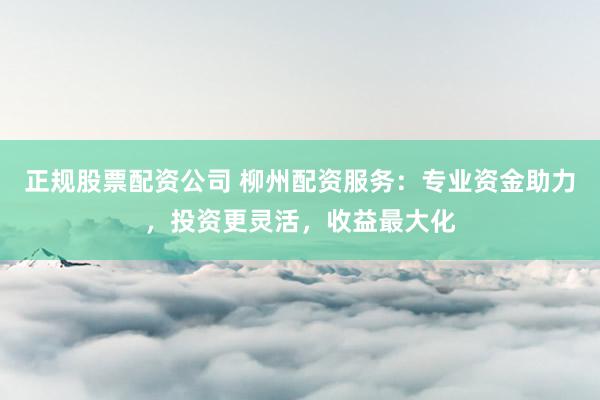 正规股票配资公司 柳州配资服务：专业资金助力，投资更灵活，收益最大化