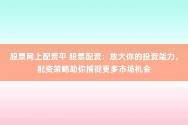 股票网上配资平 股票配资：放大你的投资能力，配资策略助你捕捉更多市场机会