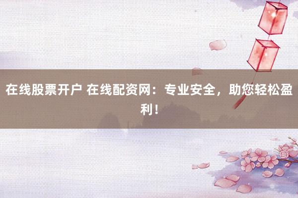 在线股票开户 在线配资网：专业安全，助您轻松盈利！