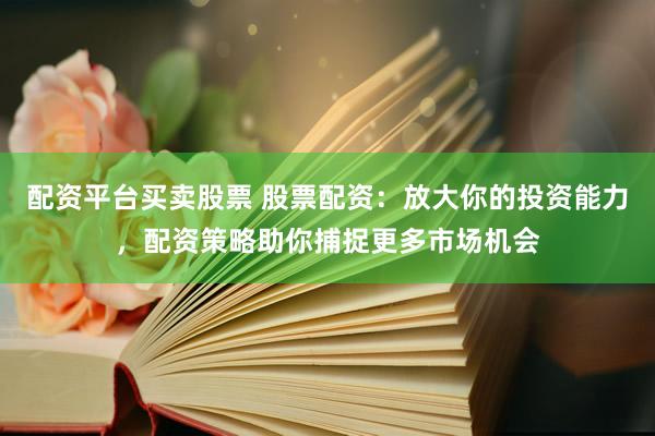 配资平台买卖股票 股票配资：放大你的投资能力，配资策略助你捕捉更多市场机会